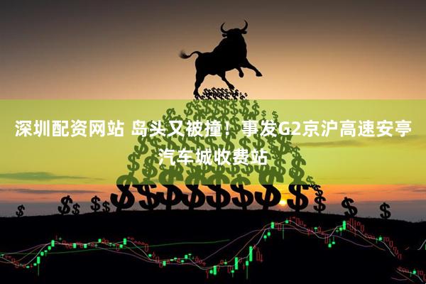 深圳配资网站 岛头又被撞！事发G2京沪高速安亭汽车城收费站