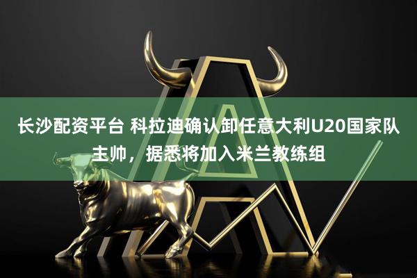 长沙配资平台 科拉迪确认卸任意大利U20国家队主帅，据悉将加入米兰教练组