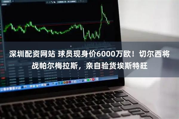深圳配资网站 球员现身价6000万欧！切尔西将战帕尔梅拉斯，亲自验货埃斯特旺