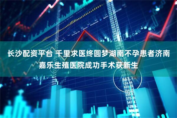 长沙配资平台 千里求医终圆梦湖南不孕患者济南嘉乐生殖医院成功手术获新生