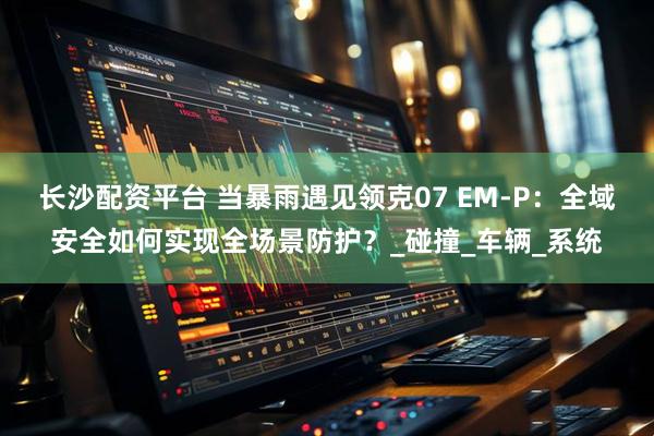 长沙配资平台 当暴雨遇见领克07 EM-P：全域安全如何实现全场景防护？_碰撞_车辆_系统