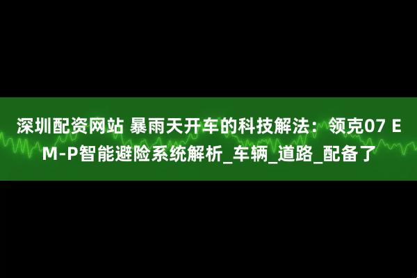 深圳配资网站 暴雨天开车的科技解法：领克07 EM-P智能避险系统解析_车辆_道路_配备了