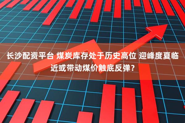长沙配资平台 煤炭库存处于历史高位 迎峰度夏临近或带动煤价触底反弹？