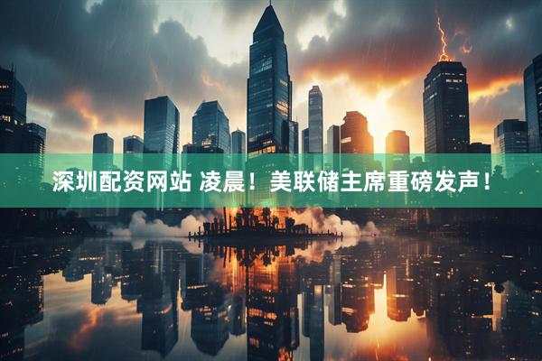 深圳配资网站 凌晨！美联储主席重磅发声！