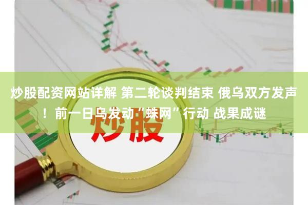 炒股配资网站详解 第二轮谈判结束 俄乌双方发声！前一日乌发动“蛛网”行动 战果成谜