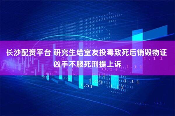 长沙配资平台 研究生给室友投毒致死后销毁物证 凶手不服死刑提上诉