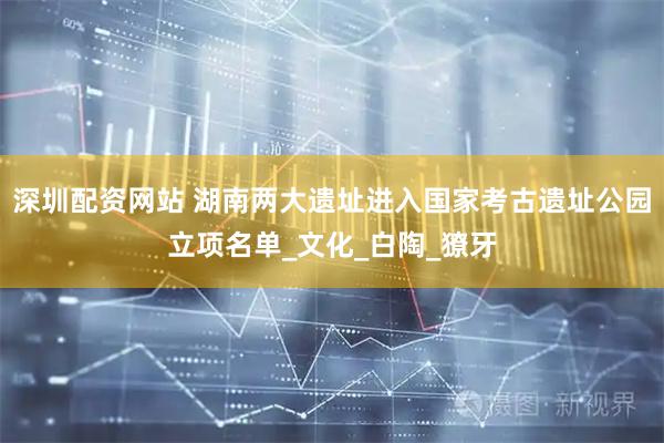 深圳配资网站 湖南两大遗址进入国家考古遗址公园立项名单_文化_白陶_獠牙