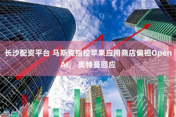 长沙配资平台 马斯克指控苹果应用商店偏袒OpenAI， 奥特曼回应