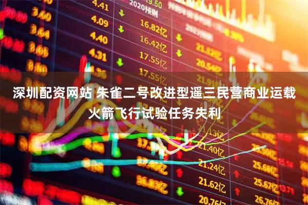 深圳配资网站 朱雀二号改进型遥三民营商业运载火箭飞行试验任务失利