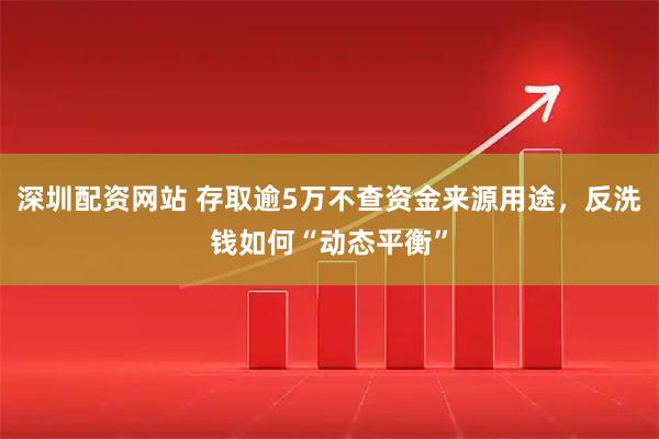 深圳配资网站 存取逾5万不查资金来源用途，反洗钱如何“动态平衡”