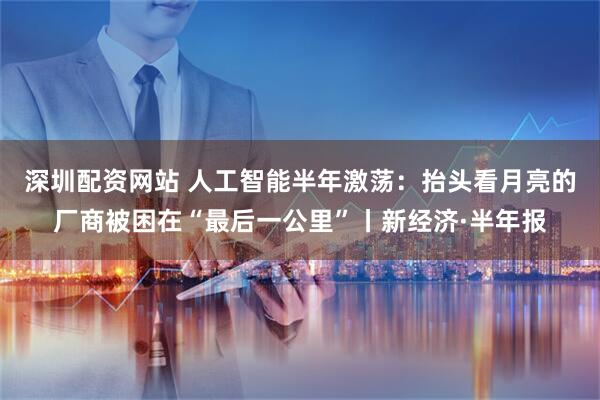 深圳配资网站 人工智能半年激荡：抬头看月亮的厂商被困在“最后一公里”丨新经济·半年报