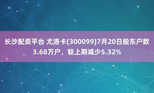 长沙配资平台 尤洛卡(300099)7月20日股东户数3.68万户，较上期减少5.32%