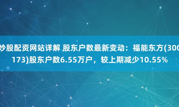 炒股配资网站详解 股东户数最新变动：福能东方(300173)股东户数6.55万户，较上期减少10.55%