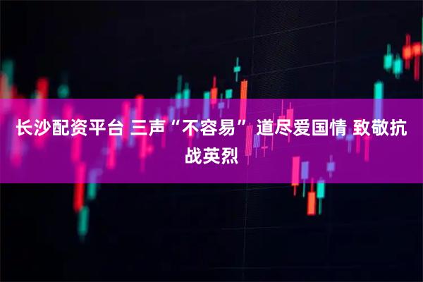 长沙配资平台 三声“不容易” 道尽爱国情 致敬抗战英烈
