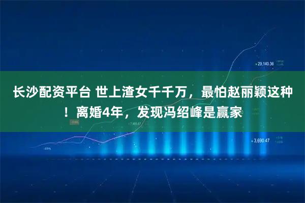 长沙配资平台 世上渣女千千万，最怕赵丽颖这种！离婚4年，发现冯绍峰是赢家