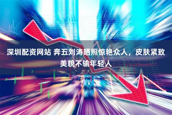 深圳配资网站 奔五刘涛晒照惊艳众人，皮肤紧致美貌不输年轻人