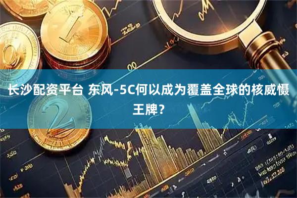 长沙配资平台 东风-5C何以成为覆盖全球的核威慑王牌？