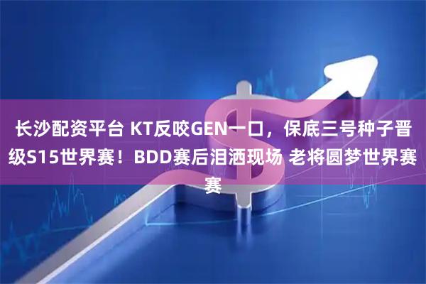 长沙配资平台 KT反咬GEN一口，保底三号种子晋级S15世界赛！BDD赛后泪洒现场 老将圆梦世界赛