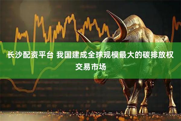长沙配资平台 我国建成全球规模最大的碳排放权交易市场