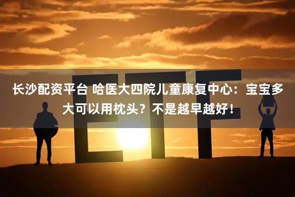 长沙配资平台 哈医大四院儿童康复中心：宝宝多大可以用枕头？不是越早越好！
