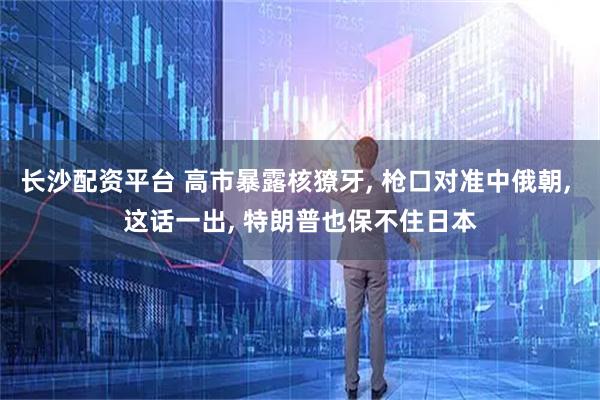 长沙配资平台 高市暴露核獠牙, 枪口对准中俄朝, 这话一出, 特朗普也保不住日本